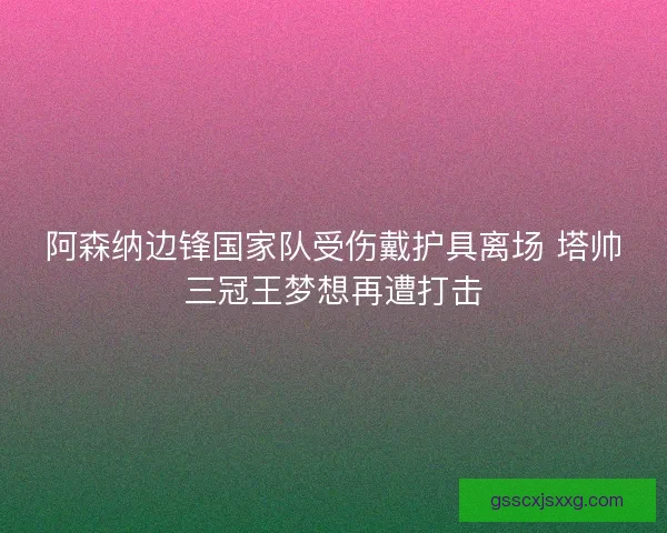 阿森纳边锋国家队受伤戴护具离场 塔帅三冠王梦想再遭打击